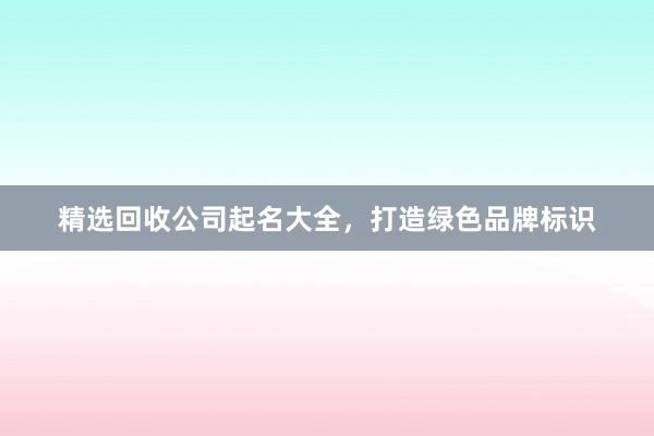 精选回收公司起名大全，打造绿色品牌标识